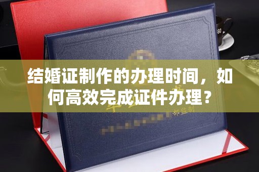 从江结婚证制作的办理时间，如何高效完成证件办理？