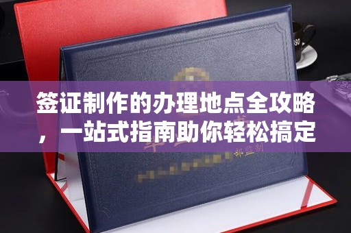 从江签证制作的办理地点全攻略，一站式指南助你轻松搞定签证